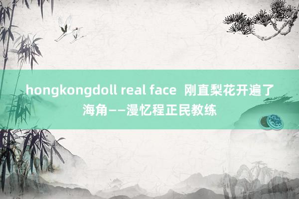 hongkongdoll real face  刚直梨花开遍了海角——漫忆程正民教练