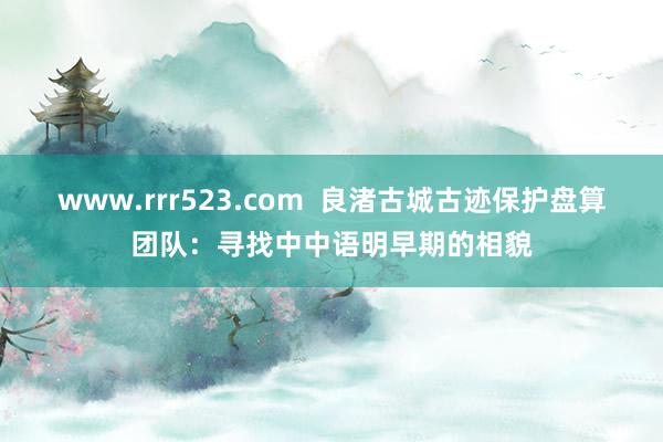 www.rrr523.com  良渚古城古迹保护盘算团队：寻找中中语明早期的相貌