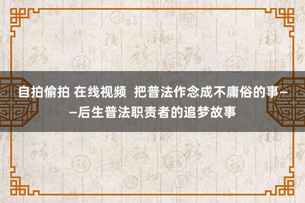 自拍偷拍 在线视频  把普法作念成不庸俗的事——后生普法职责者的追梦故事