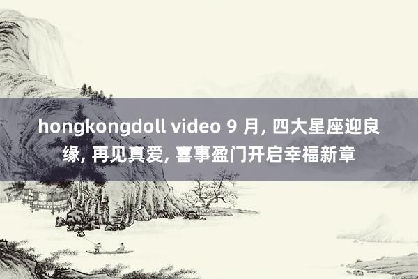 hongkongdoll video 9 月， 四大星座迎良缘， 再见真爱， 喜事盈门开启幸福新章