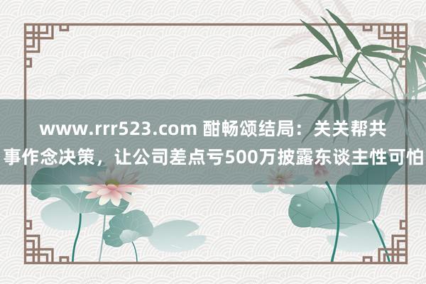 www.rrr523.com 酣畅颂结局：关关帮共事作念决策，让公司差点亏500万披露东谈主性可怕