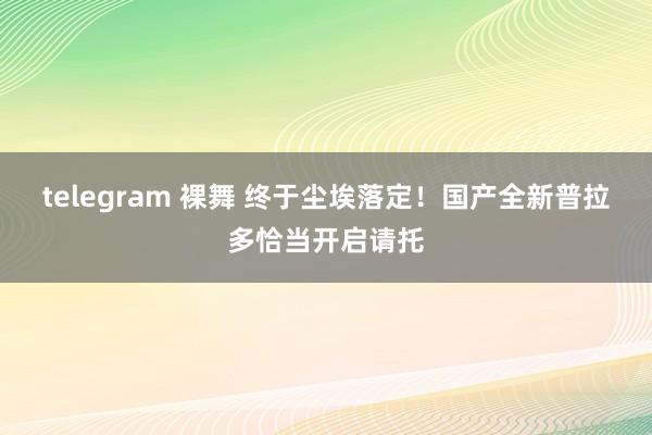 telegram 裸舞 终于尘埃落定！国产全新普拉多恰当开启请托