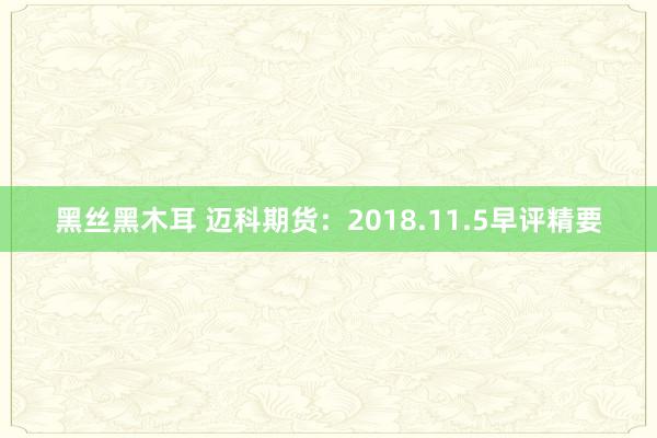 黑丝黑木耳 迈科期货：2018.11.5早评精要