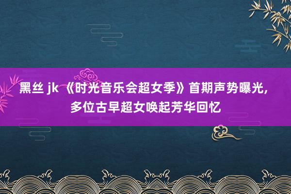 黑丝 jk 《时光音乐会超女季》首期声势曝光， 多位古早超女唤起芳华回忆