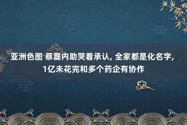 亚洲色图 蔡磊内助哭着承认， 全家都是化名字， 1亿未花完和多个药企有协作