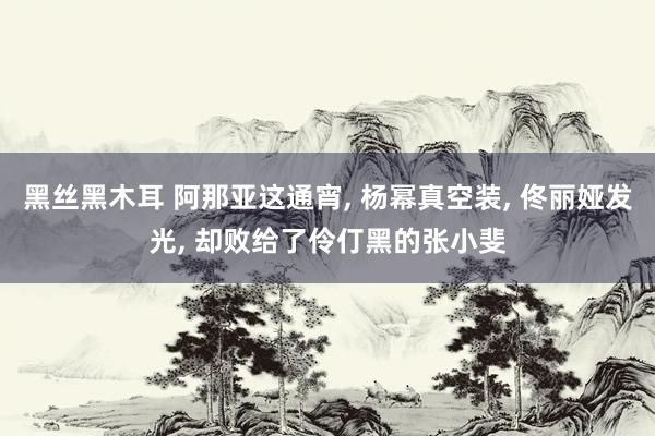 黑丝黑木耳 阿那亚这通宵， 杨幂真空装， 佟丽娅发光， 却败给了伶仃黑的张小斐