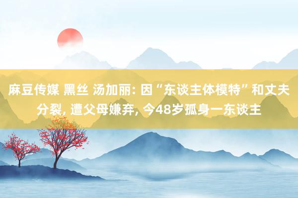 麻豆传媒 黑丝 汤加丽: 因“东谈主体模特”和丈夫分裂， 遭父母嫌弃， 今48岁孤身一东谈主