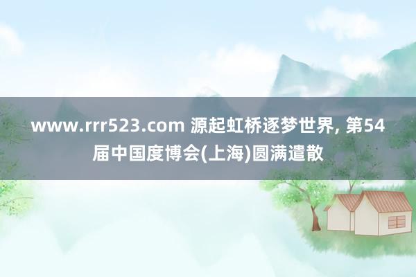 www.rrr523.com 源起虹桥逐梦世界， 第54届中国度博会(上海)圆满遣散