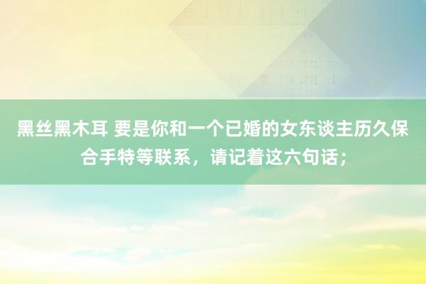 黑丝黑木耳 要是你和一个已婚的女东谈主历久保合手特等联系，请记着这六句话；