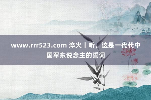 www.rrr523.com 淬火丨听，这是一代代中国军东说念主的誓词