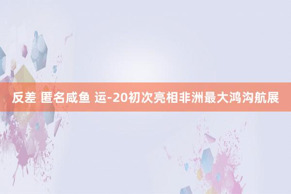 反差 匿名咸鱼 运-20初次亮相非洲最大鸿沟航展