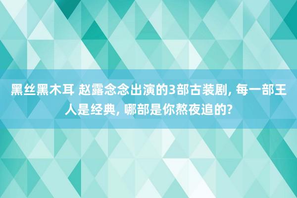 黑丝黑木耳 赵露念念出演的3部古装剧， 每一部王人是经典， 哪部是你熬夜追的?