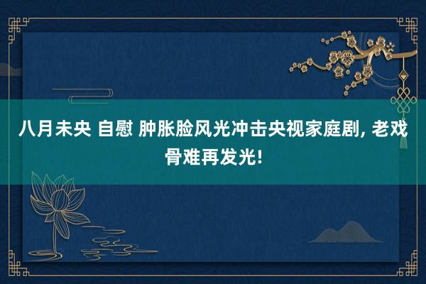 八月未央 自慰 肿胀脸风光冲击央视家庭剧， 老戏骨难再发光!