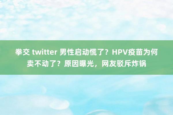 拳交 twitter 男性启动慌了？HPV疫苗为何卖不动了？原因曝光，网友驳斥炸锅