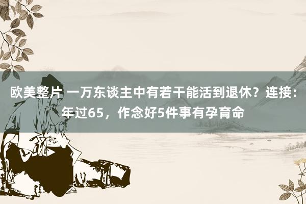 欧美整片 一万东谈主中有若干能活到退休？连接：年过65，作念好5件事有孕育命