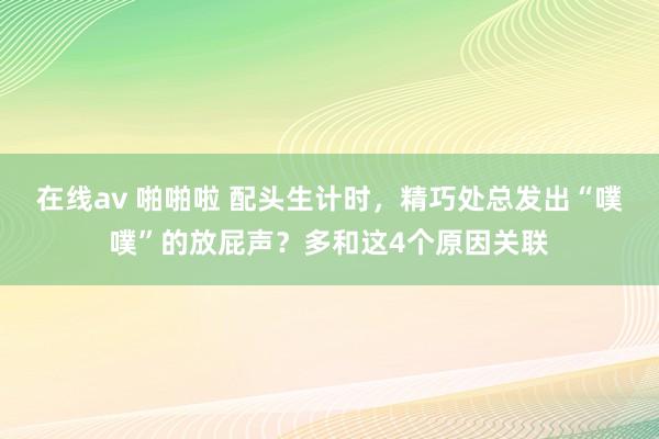 在线av 啪啪啦 配头生计时，精巧处总发出“噗噗”的放屁声？多和这4个原因关联