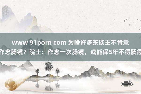 www 91porn com 为啥许多东谈主不肯意作念肠镜？院士：作念一次肠镜，或能保5年不得肠癌