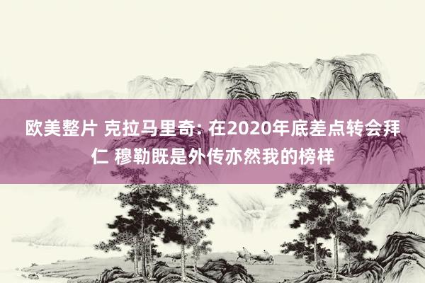 欧美整片 克拉马里奇: 在2020年底差点转会拜仁 穆勒既是外传亦然我的榜样