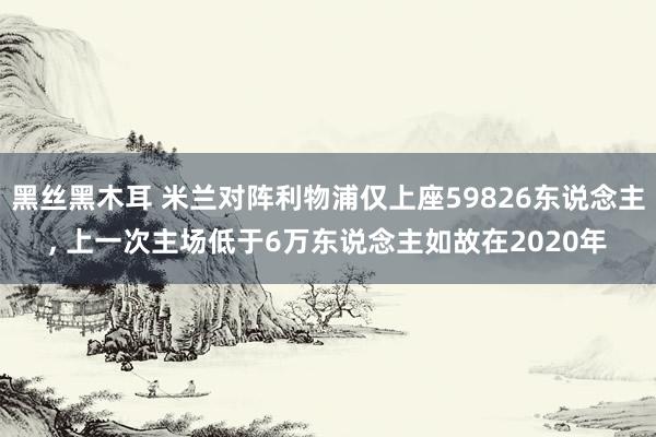 黑丝黑木耳 米兰对阵利物浦仅上座59826东说念主， 上一次主场低于6万东说念主如故在2020年