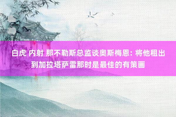 白虎 内射 那不勒斯总监谈奥斯梅恩: 将他租出到加拉塔萨雷那时是最佳的有策画