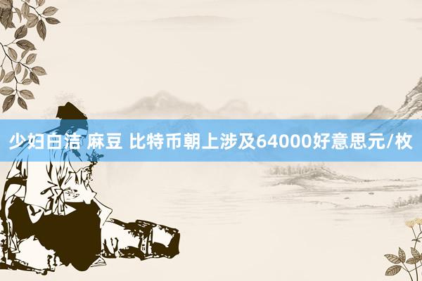 少妇白洁 麻豆 比特币朝上涉及64000好意思元/枚