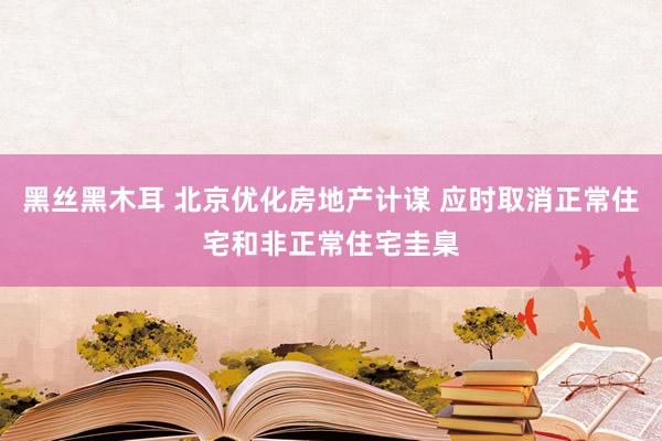 黑丝黑木耳 北京优化房地产计谋 应时取消正常住宅和非正常住宅圭臬