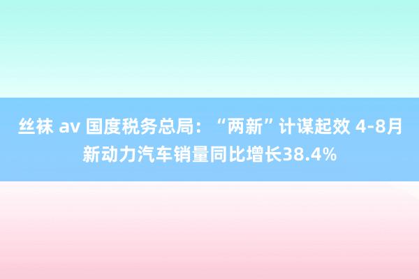 丝袜 av 国度税务总局：“两新”计谋起效 4-8月新动力汽车销量同比增长38.4%