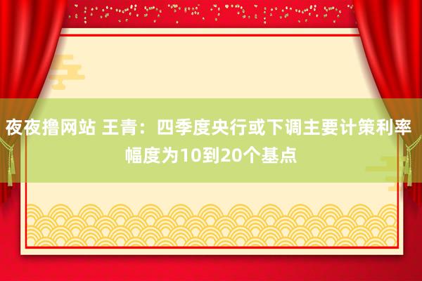 夜夜撸网站 王青：四季度央行或下调主要计策利率 幅度为10到20个基点