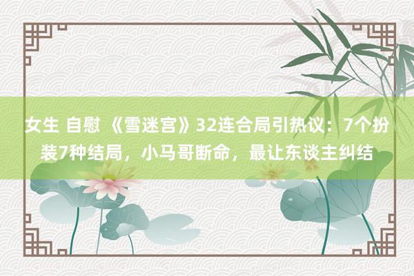 女生 自慰 《雪迷宫》32连合局引热议：7个扮装7种结局，小马哥断命，最让东谈主纠结