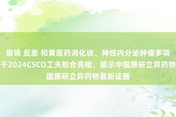 眼镜 反差 和黄医药消化谈、神经内分泌肿瘤多项学术会议于2024CSCO工夫蚁合亮相，展示中国原研立异药物最新证据