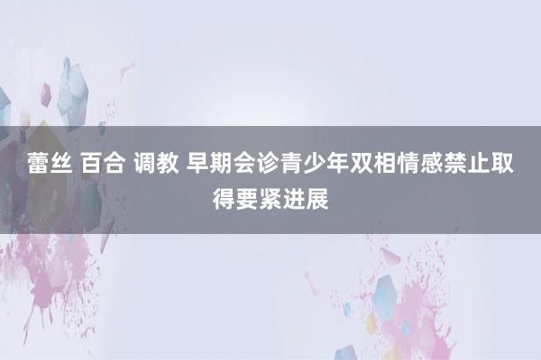 蕾丝 百合 调教 早期会诊青少年双相情感禁止取得要紧进展