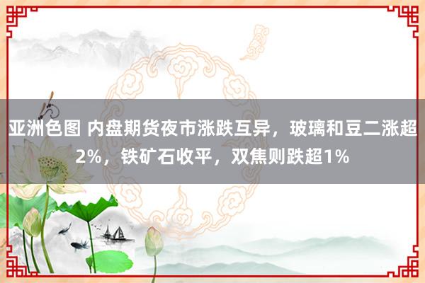 亚洲色图 内盘期货夜市涨跌互异，玻璃和豆二涨超2%，铁矿石收平，双焦则跌超1%