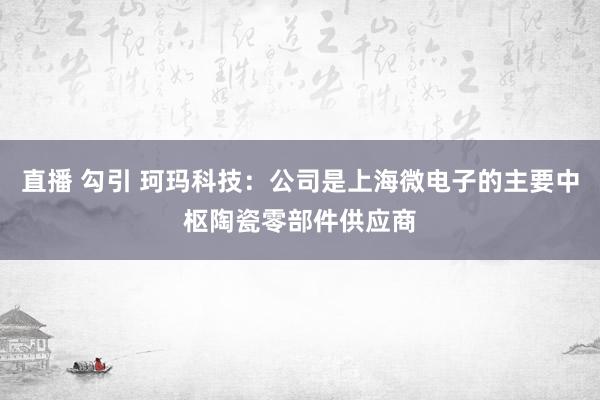 直播 勾引 珂玛科技：公司是上海微电子的主要中枢陶瓷零部件供应商