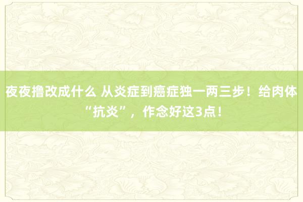 夜夜撸改成什么 从炎症到癌症独一两三步！给肉体“抗炎”，作念好这3点！