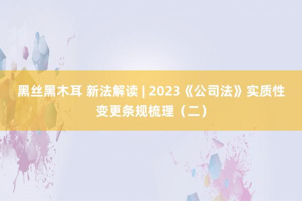 黑丝黑木耳 新法解读 | 2023《公司法》实质性变更条规梳理（二）