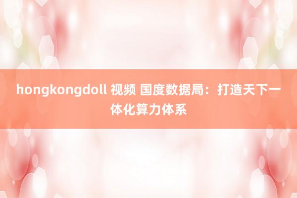 hongkongdoll 视频 国度数据局：打造天下一体化算力体系