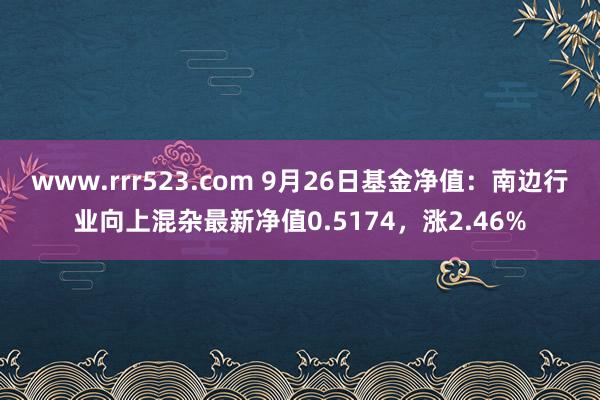 www.rrr523.com 9月26日基金净值：南边行业向上混杂最新净值0.5174，涨2.46%