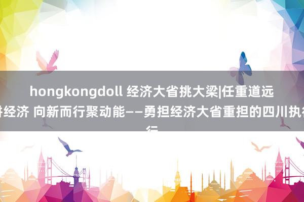 hongkongdoll 经济大省挑大梁|任重道远拼经济 向新而行聚动能——勇担经济大省重担的四川执行