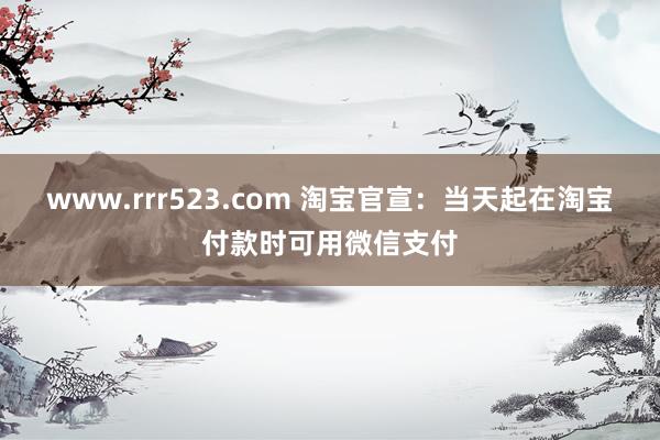 www.rrr523.com 淘宝官宣：当天起在淘宝付款时可用微信支付