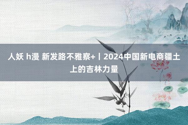 人妖 h漫 新发路不雅察+丨2024中国新电商疆土上的吉林力量