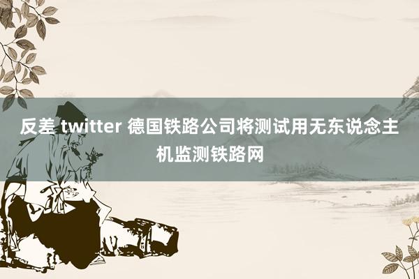 反差 twitter 德国铁路公司将测试用无东说念主机监测铁路网