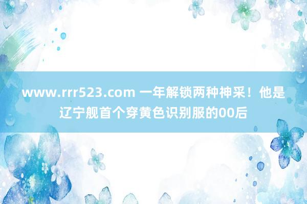 www.rrr523.com 一年解锁两种神采！他是辽宁舰首个穿黄色识别服的00后