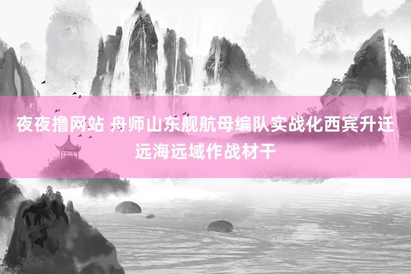 夜夜撸网站 舟师山东舰航母编队实战化西宾升迁远海远域作战材干