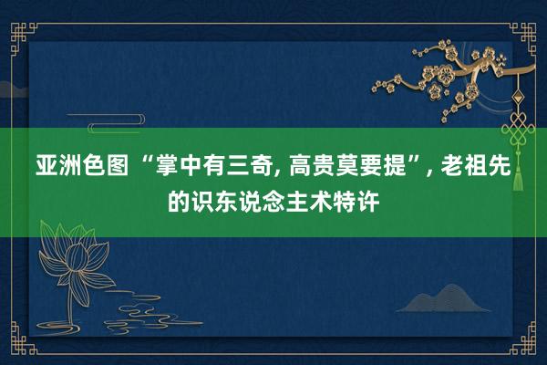 亚洲色图 “掌中有三奇， 高贵莫要提”， 老祖先的识东说念主术特许