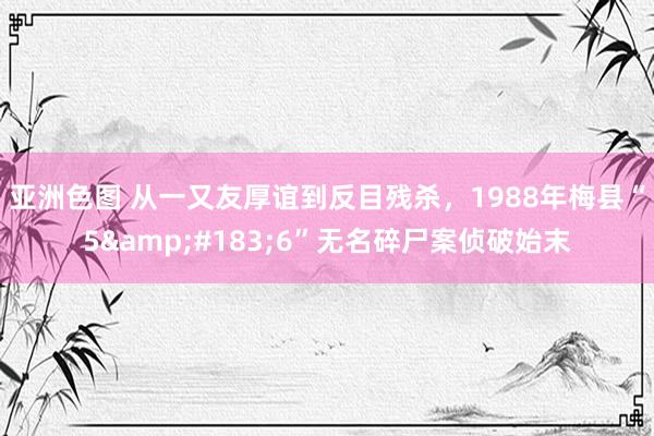 亚洲色图 从一又友厚谊到反目残杀，1988年梅县“5&#183;6”无名碎尸案侦破始末