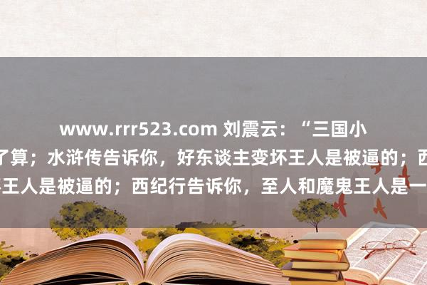 www.rrr523.com 刘震云：“三国小说告诉你，谁拳头硬谁说了算；水浒传告诉你，好东谈主变坏王人是被逼的；西纪行告诉你，至人和魔鬼王人是一家东谈主