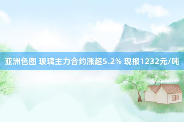 亚洲色图 玻璃主力合约涨超5.2% 现报1232元/吨