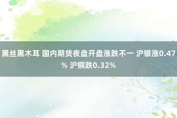 黑丝黑木耳 国内期货夜盘开盘涨跌不一 沪银涨0.47% 沪铜跌0.32%