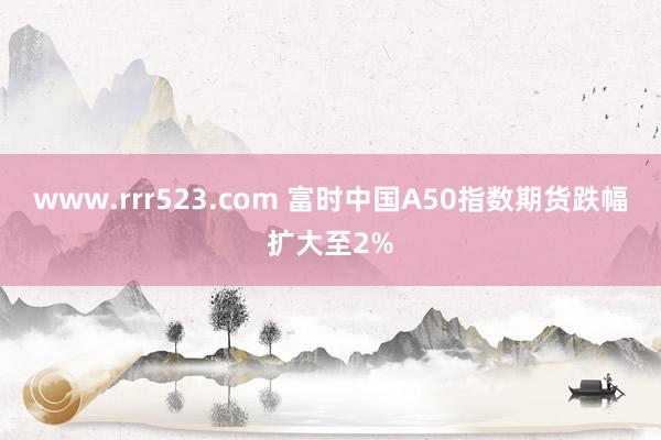 www.rrr523.com 富时中国A50指数期货跌幅扩大至2%