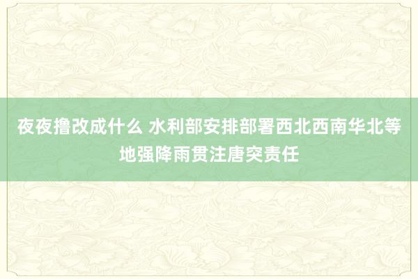 夜夜撸改成什么 水利部安排部署西北西南华北等地强降雨贯注唐突责任